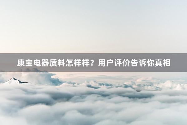 康宝电器质料怎样样？用户评价告诉你真相