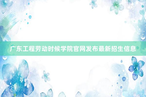 广东工程劳动时候学院官网发布最新招生信息
