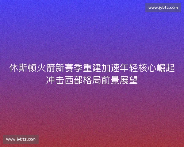 休斯顿火箭新赛季重建加速年轻核心崛起冲击西部格局前景展望